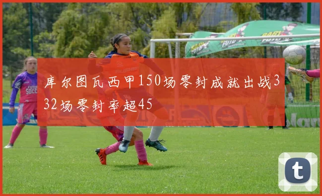 库尔图瓦西甲150场零封成就出战332场零封率超45