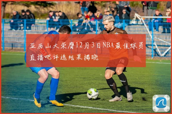 亚历山大荣膺12月3日NBA最佳球员直播吧评选结果揭晓