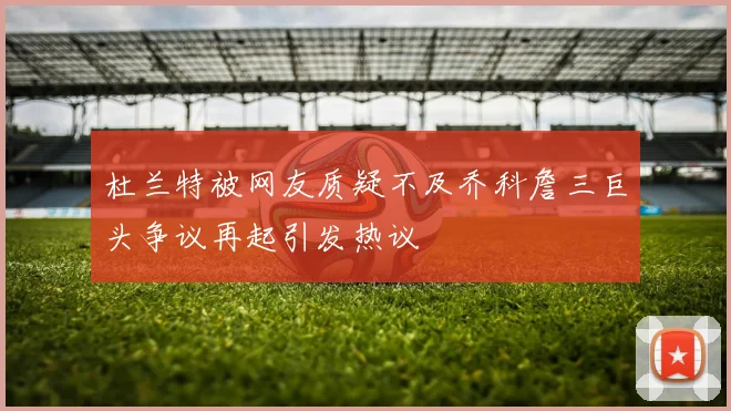 杜兰特被网友质疑不及乔科詹三巨头争议再起引发热议