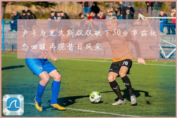卢卡与里夫斯双双砍下30分华兹状态回暖再现昔日风采
