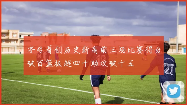 字母哥创历史新高前三场比赛得分破百篮板超四十助攻破十五