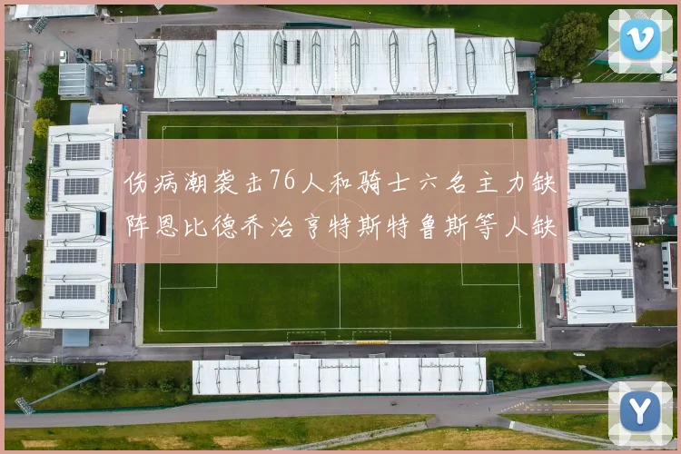 伤病潮袭击76人和骑士六名主力缺阵恩比德乔治亨特斯特鲁斯等人缺席