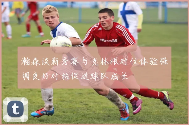 瀚森谈新秀赛与克林根对位体验强调良好对抗促进球队成长