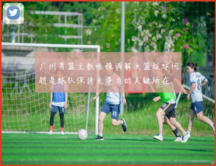 广州男篮主教练强调解决篮板球问题是球队保持竞争力的关键所在