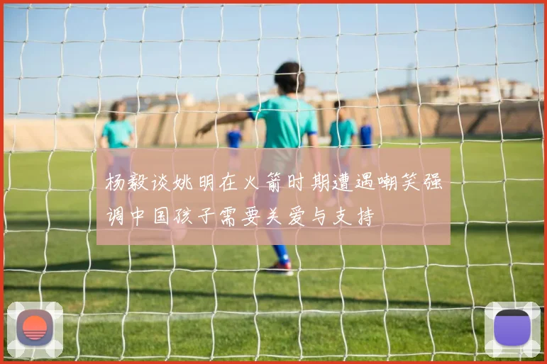 杨毅谈姚明在火箭时期遭遇嘲笑强调中国孩子需要关爱与支持