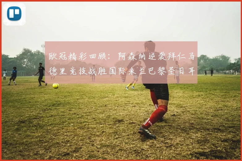 欧冠精彩回顾：阿森纳逆袭拜仁马德里竞技战胜国际米兰巴黎圣日耳曼轻取热刺