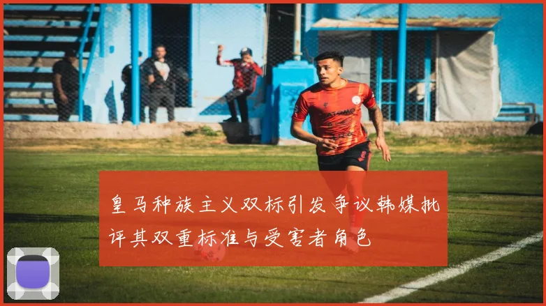 皇马种族主义双标引发争议韩媒批评其双重标准与受害者角色