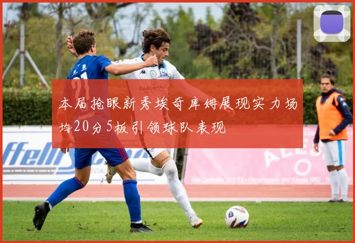 本届抢眼新秀埃奇库姆展现实力场均20分5板引领球队表现