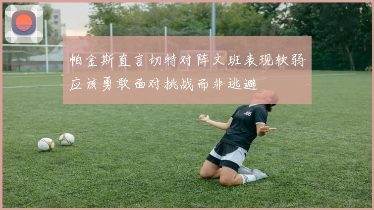 帕金斯直言切特对阵文班表现软弱应该勇敢面对挑战而非逃避