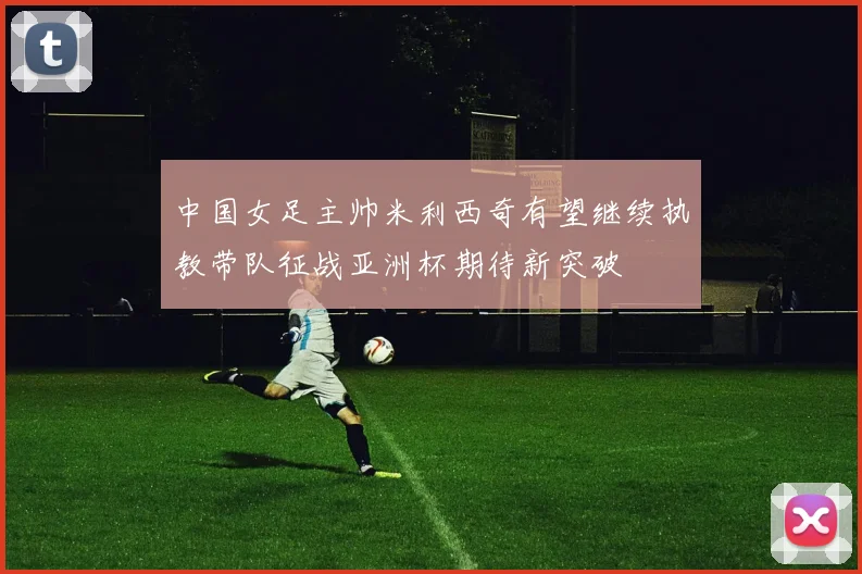 中国女足主帅米利西奇有望继续执教带队征战亚洲杯期待新突破