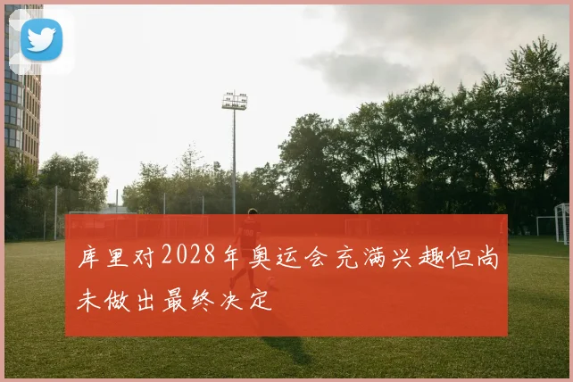 库里对2028年奥运会充满兴趣但尚未做出最终决定