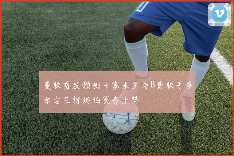 曼联首发预测卡塞米罗与B费联手多尔古芒特姆伯莫齐上阵