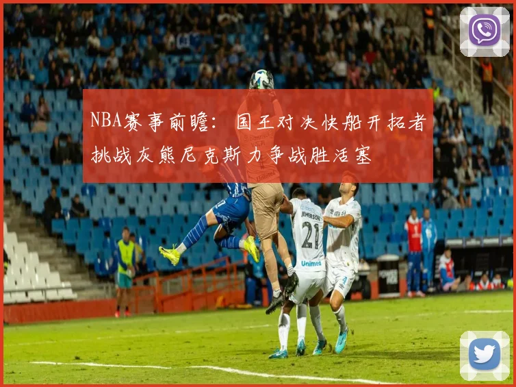 NBA赛事前瞻：国王对决快船开拓者挑战灰熊尼克斯力争战胜活塞