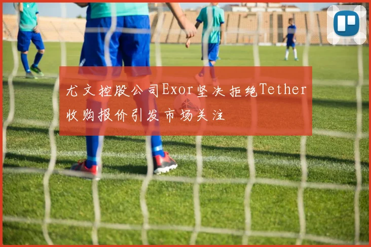 尤文控股公司Exor坚决拒绝Tether收购报价引发市场关注