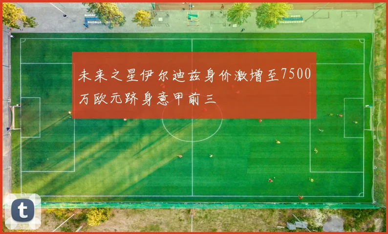 未来之星伊尔迪兹身价激增至7500万欧元跻身意甲前三