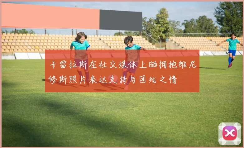 卡雷拉斯在社交媒体上晒拥抱维尼修斯照片表达支持与团结之情