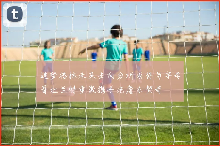 追梦格林未来去向分析或将与字母哥杜兰特重聚携手老詹东契奇